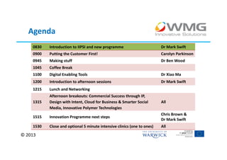 Agenda
    0830   Introduction to IIPSI and new programme                       Dr Mark Swift
    0900   Putting the Customer First!                                   Carolyn Parkinson
    0945   Making stuff                                                  Dr Ben Wood
    1045   Coffee Break
    1100   Digital Enabling Tools                                        Dr Xiao Ma
    1200   Introduction to afternoon sessions                            Dr Mark Swift
    1215   Lunch and Networking
           Afternoon breakouts: Commercial Success through IP,
    1315   Design with Intent, Cloud for Business & Smarter Social       All
           Media, Innovative Polymer Technologies
                                                                         Chris Brown &
    1515   Innovation Programme next steps
                                                                         Dr Mark Swift
    1530   Close and optional 5 minute intensive clinics (one to ones)   All

© 2013
 