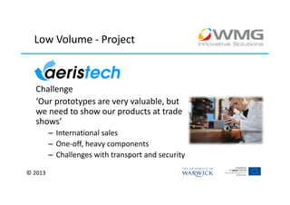 Low Volume - Project



  Challenge
  ‘Our prototypes are very valuable, but
  we need to show our products at trade
  shows’
         – International sales
         – One-off, heavy components
         – Challenges with transport and security

© 2013
 