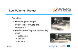 Low Volume - Project

  • Solution
         – Knowledge exchange
         – Use of IIPSI software and
           equipment
         – Production of high-quality display
           model
            • Lightweight
            • Low cost
            • Kit form

© 2013
 
