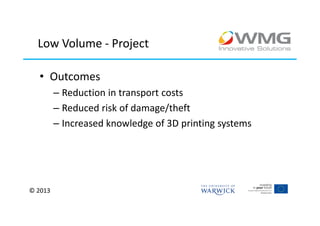 Low Volume - Project

  • Outcomes
         – Reduction in transport costs
         – Reduced risk of damage/theft
         – Increased knowledge of 3D printing systems




© 2013
 