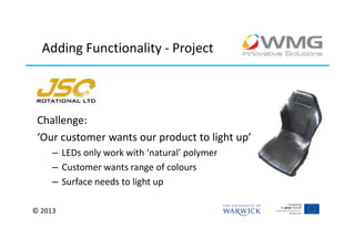 Adding Functionality - Project




 Challenge:
 ‘Our customer wants our product to light up’
     – LEDs only work with ‘natural’ polymer
     – Customer wants range of colours
     – Surface needs to light up

© 2013
 