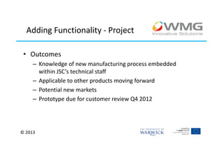 Adding Functionality - Project

 • Outcomes
     – Knowledge of new manufacturing process embedded
       within JSC’s technical staff
     – Applicable to other products moving forward
     – Potential new markets
     – Prototype due for customer review Q4 2012




© 2013
 