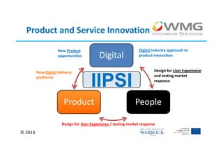 Product and Service Innovation
                     New Product                                  Digital industry approach to
                     opportunities         Digital                product innovation



         New Digital delivery                                             Design for User Experience
                                                                          and testing market
         platforms
                                       IIPSI                              response




                        Product                                People

                       Design for User Experience / testing market response

© 2013
 