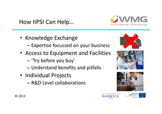 How IIPSI Can Help…

  • Knowledge Exchange
         – Expertise focussed on your business
  • Access to Equipment and Facilities
         – ‘Try before you buy’
         – Understand benefits and pitfalls
  • Individual Projects
         – R&D Level collaborations

© 2013
 