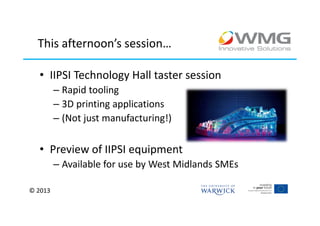 This afternoon’s session…

  • IIPSI Technology Hall taster session
         – Rapid tooling
         – 3D printing applications
         – (Not just manufacturing!)

  • Preview of IIPSI equipment
         – Available for use by West Midlands SMEs

© 2013
 