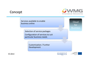 Concept

         Services available to enable             Cloud
         business online
                                                   for
                                                 Business
             Selection of service packages
             Configuration of services to suit
             particular business needs


                  Customisation / Further
                  Development


© 2013
 