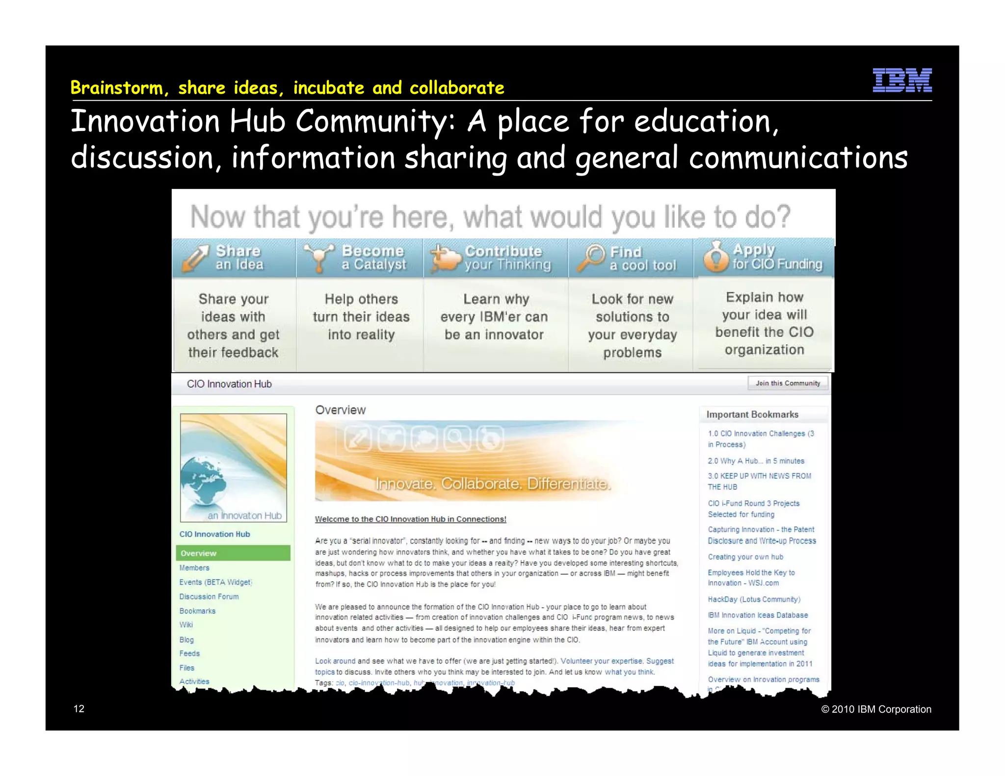 Brainstorm, share ideas, incubate and collaborate

Innovation Hub Community: A place for education,
discussion, information sharing and general communications




12                                                  © 2010 IBM Corporation
 