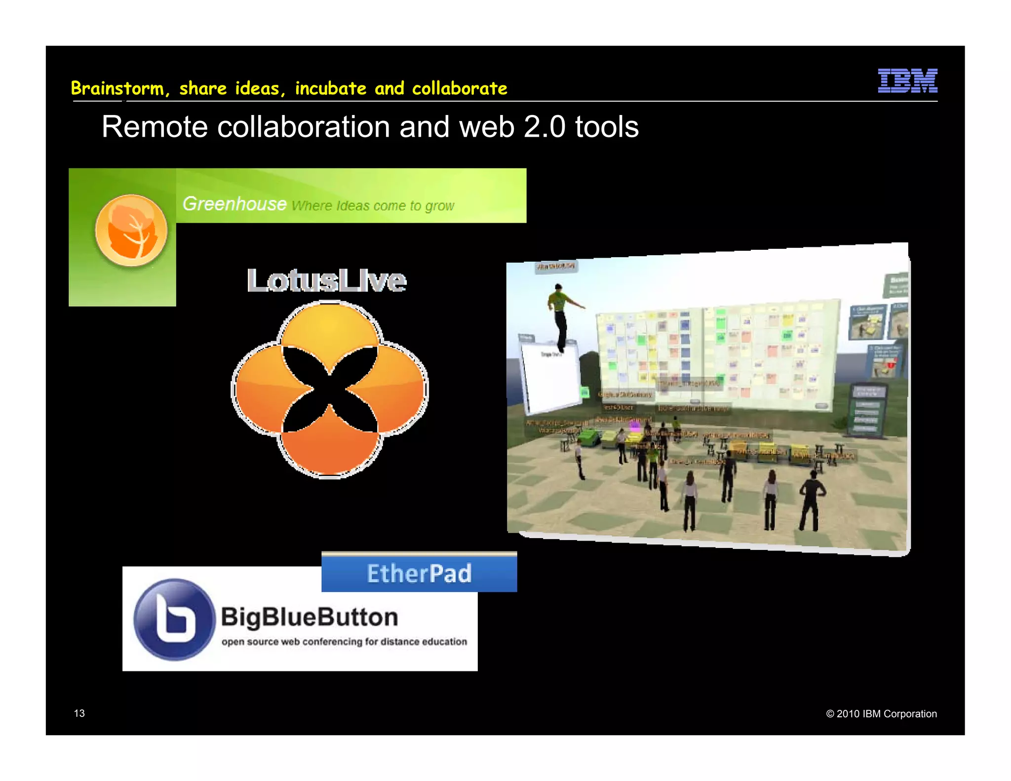 Brainstorm, share
How will we get there?   ideas, incubate and collaborate

       Remote collaboration and web 2.0 tools




  13                                                       © 2010 IBM Corporation
 