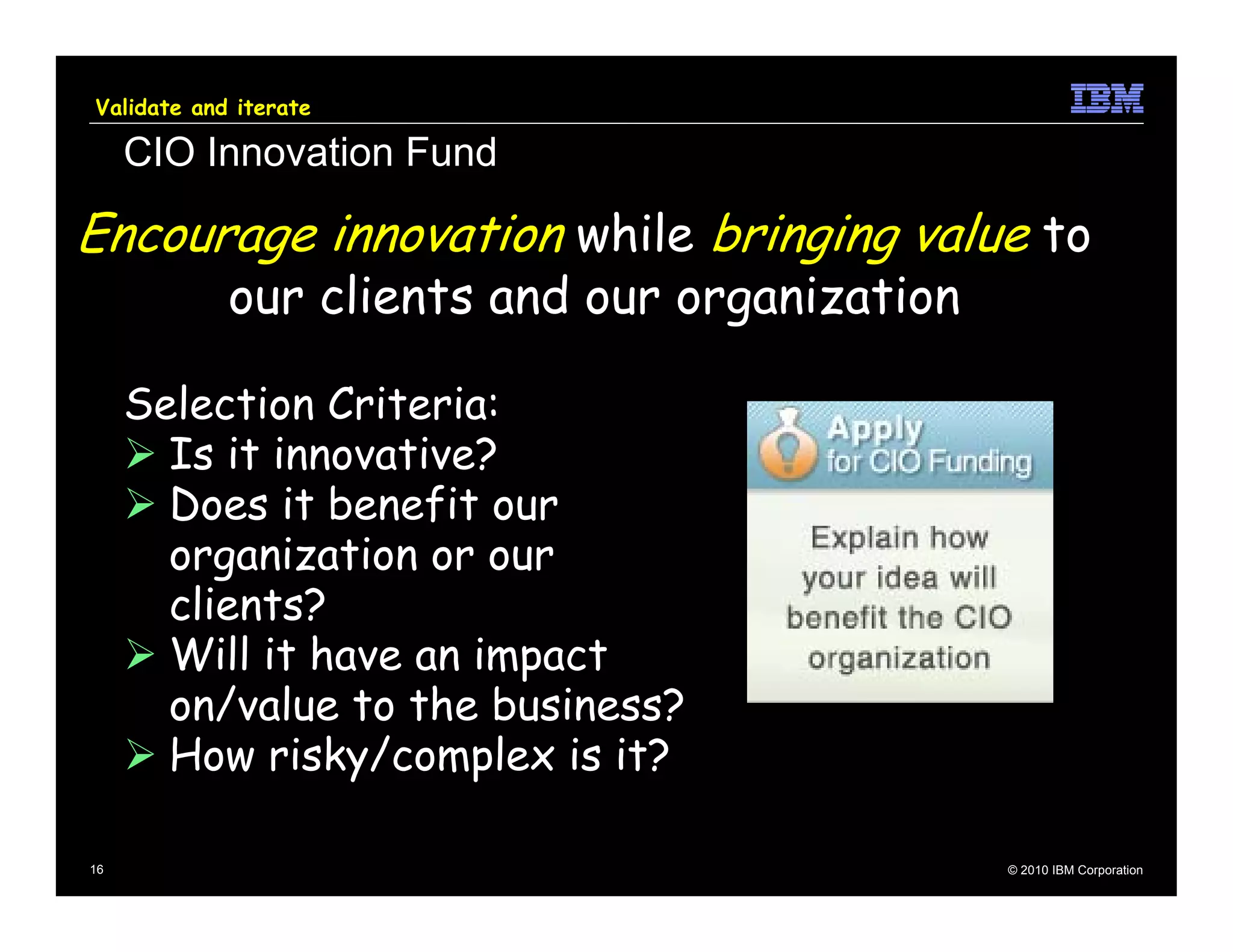 Validate and iterate

     CIO Innovation Fund

Encourage innovation while bringing value to
            our clients and our organization

     Selection Criteria:
       Is it innovative?
       Does it benefit our
       organization or our
       clients?
       Will it have an impact
       on/value to the business?
       How risky/complex is it?

16                                             © 2010 IBM Corporation
 