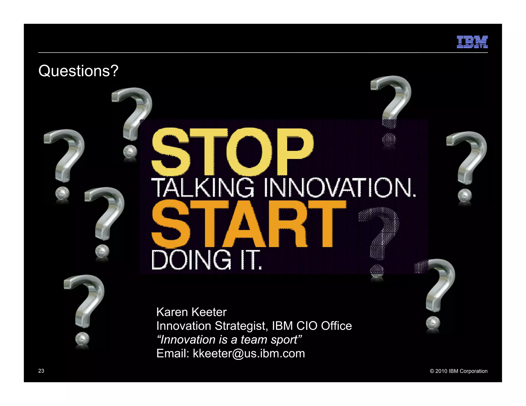 Questions?




             Karen Keeter
             Innovation Strategist, IBM CIO Office
             “Innovation is a team sport”
             Email: kkeeter@us.ibm.com
23                                                   © 2010 IBM Corporation
 