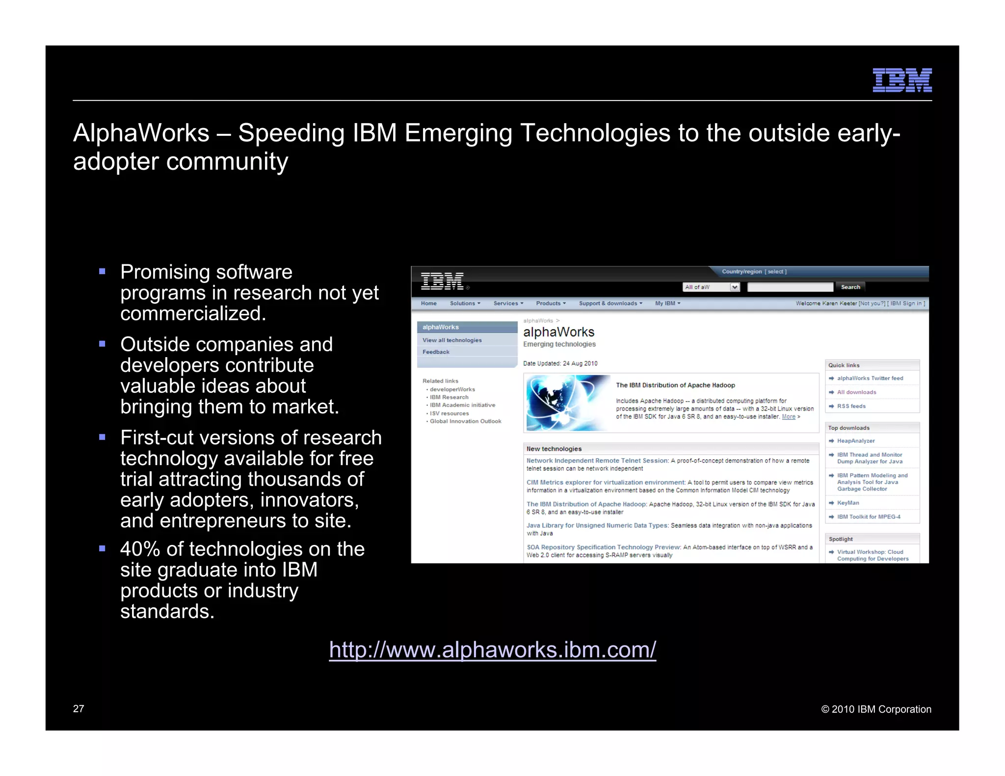 AlphaWorks – Speeding IBM Emerging Technologies to the outside early-
adopter community



     Promising software
     programs in research not yet
     commercialized.
     Outside companies and
     developers contribute
     valuable ideas about
     bringing them to market.
     First-cut versions of research
     technology available for free
     trial attracting thousands of
     early adopters, innovators,
     and entrepreneurs to site.
     40% of technologies on the
     site graduate into IBM
     products or industry
     standards.
                            http://www.alphaworks.ibm.com/

27                                                            © 2010 IBM Corporation
 