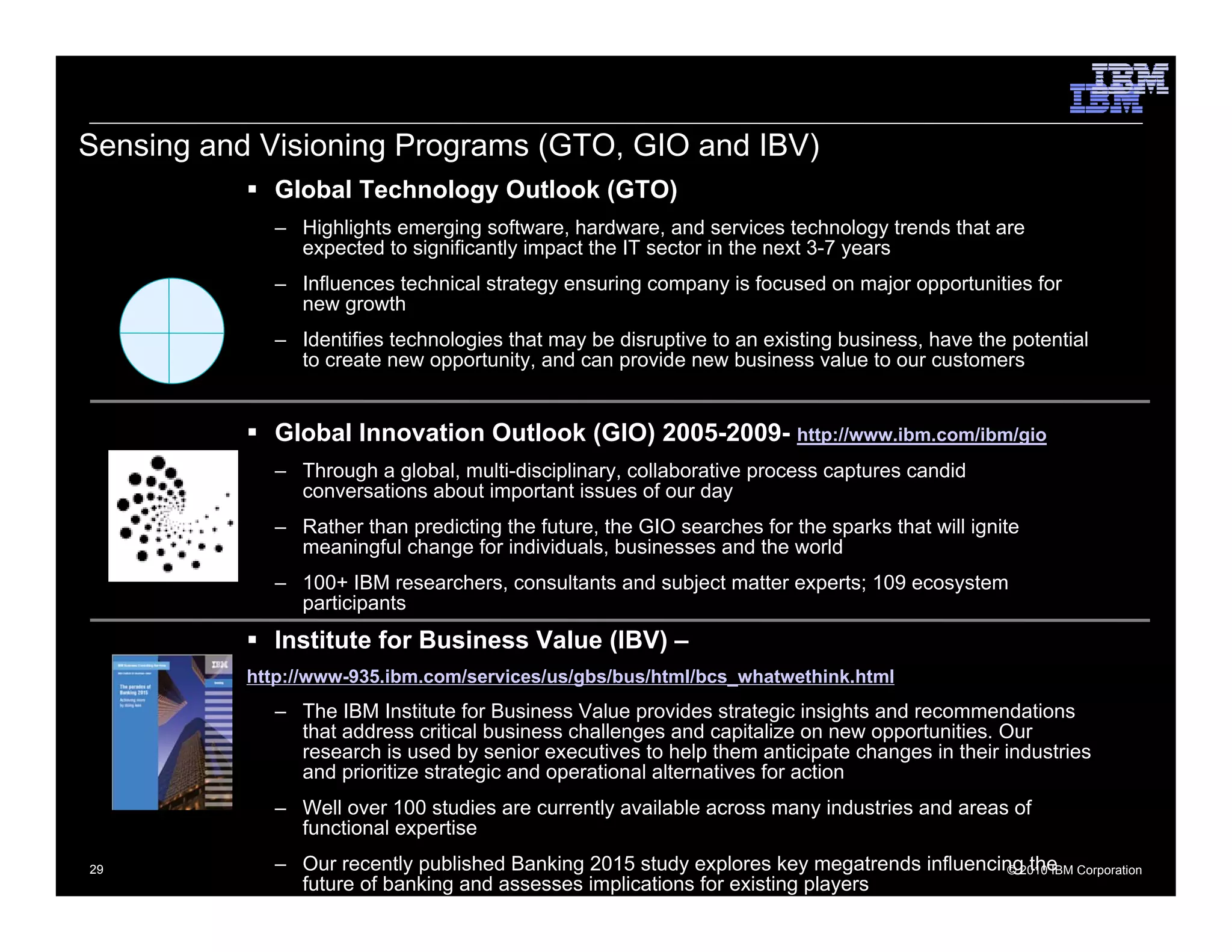 Sensing and Visioning Programs (GTO, GIO and IBV)
             Global Technology Outlook (GTO)
             – Highlights emerging software, hardware, and services technology trends that are
               expected to significantly impact the IT sector in the next 3-7 years
             – Influences technical strategy ensuring company is focused on major opportunities for
               new growth
             – Identifies technologies that may be disruptive to an existing business, have the potential
               to create new opportunity, and can provide new business value to our customers


             Global Innovation Outlook (GIO) 2005-2009- http://www.ibm.com/ibm/gio
             – Through a global, multi-disciplinary, collaborative process captures candid
               conversations about important issues of our day
             – Rather than predicting the future, the GIO searches for the sparks that will ignite
               meaningful change for individuals, businesses and the world
             – 100+ IBM researchers, consultants and subject matter experts; 109 ecosystem
               participants
             Institute for Business Value (IBV) –
           http://www-935.ibm.com/services/us/gbs/bus/html/bcs_whatwethink.html
             – The IBM Institute for Business Value provides strategic insights and recommendations
               that address critical business challenges and capitalize on new opportunities. Our
               research is used by senior executives to help them anticipate changes in their industries
               and prioritize strategic and operational alternatives for action
             – Well over 100 studies are currently available across many industries and areas of
               functional expertise
29           – Our recently published Banking 2015 study explores key megatrends influencing2010 IBM Corporation
                                                                                           © the
               future of banking and assesses implications for existing players
 