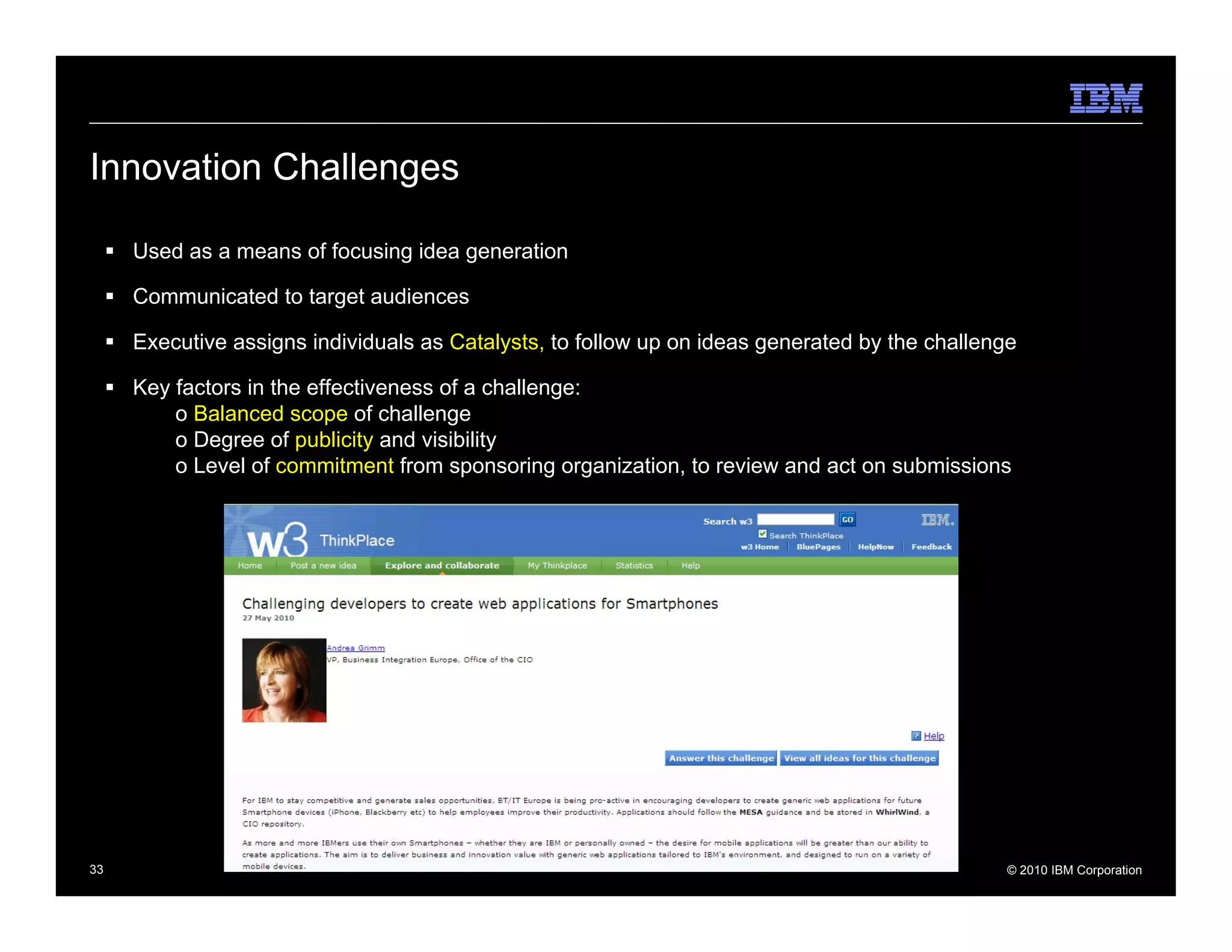 Innovation Challenges

     Used as a means of focusing idea generation

     Communicated to target audiences

     Executive assigns individuals as Catalysts, to follow up on ideas generated by the challenge

     Key factors in the effectiveness of a challenge:
         o Balanced scope of challenge
         o Degree of publicity and visibility
         o Level of commitment from sponsoring organization, to review and act on submissions




33                                                                                              © 2010 IBM Corporation
 