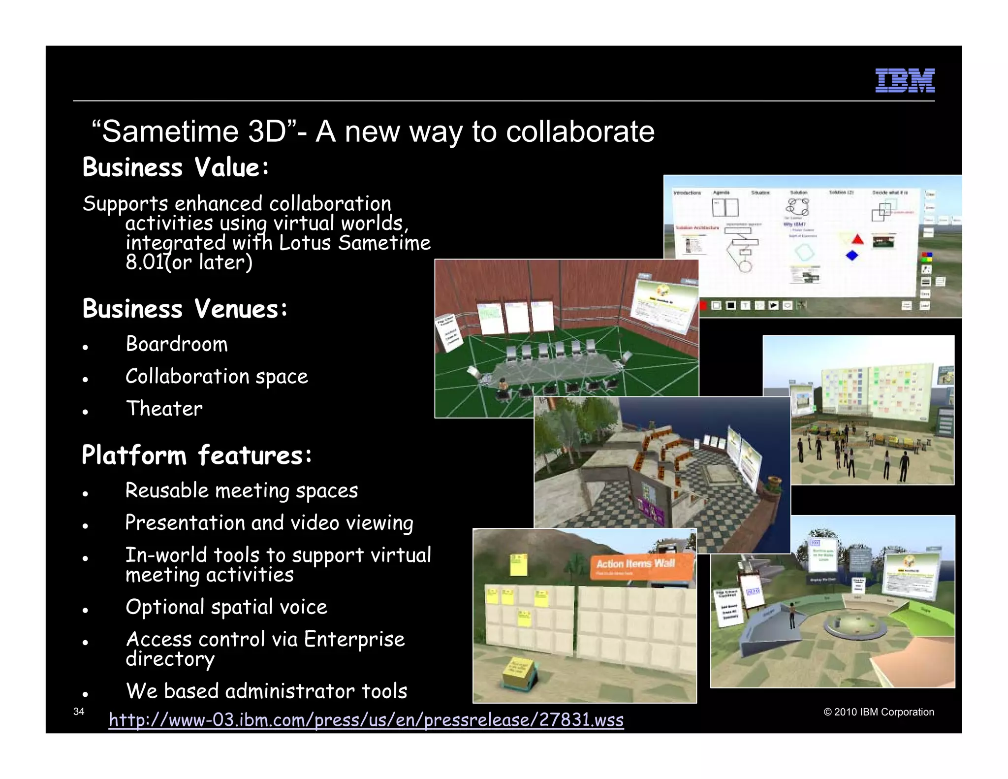 “Sametime 3D”- A new way to collaborate
 Business Value:
 Supports enhanced collaboration
     activities using virtual worlds,
     integrated with Lotus Sametime
     8.01(or later)

 Business Venues:
       Boardroom
       Collaboration space
       Theater

 Platform features:
       Reusable meeting spaces
       Presentation and video viewing
       In-world tools to support virtual
       meeting activities
       Optional spatial voice
       Access control via Enterprise
       directory
       We based administrator tools
      http://www-03.ibm.com/press/us/en/pressrelease/27831.wss
34                                                               © 2010 IBM Corporation
 