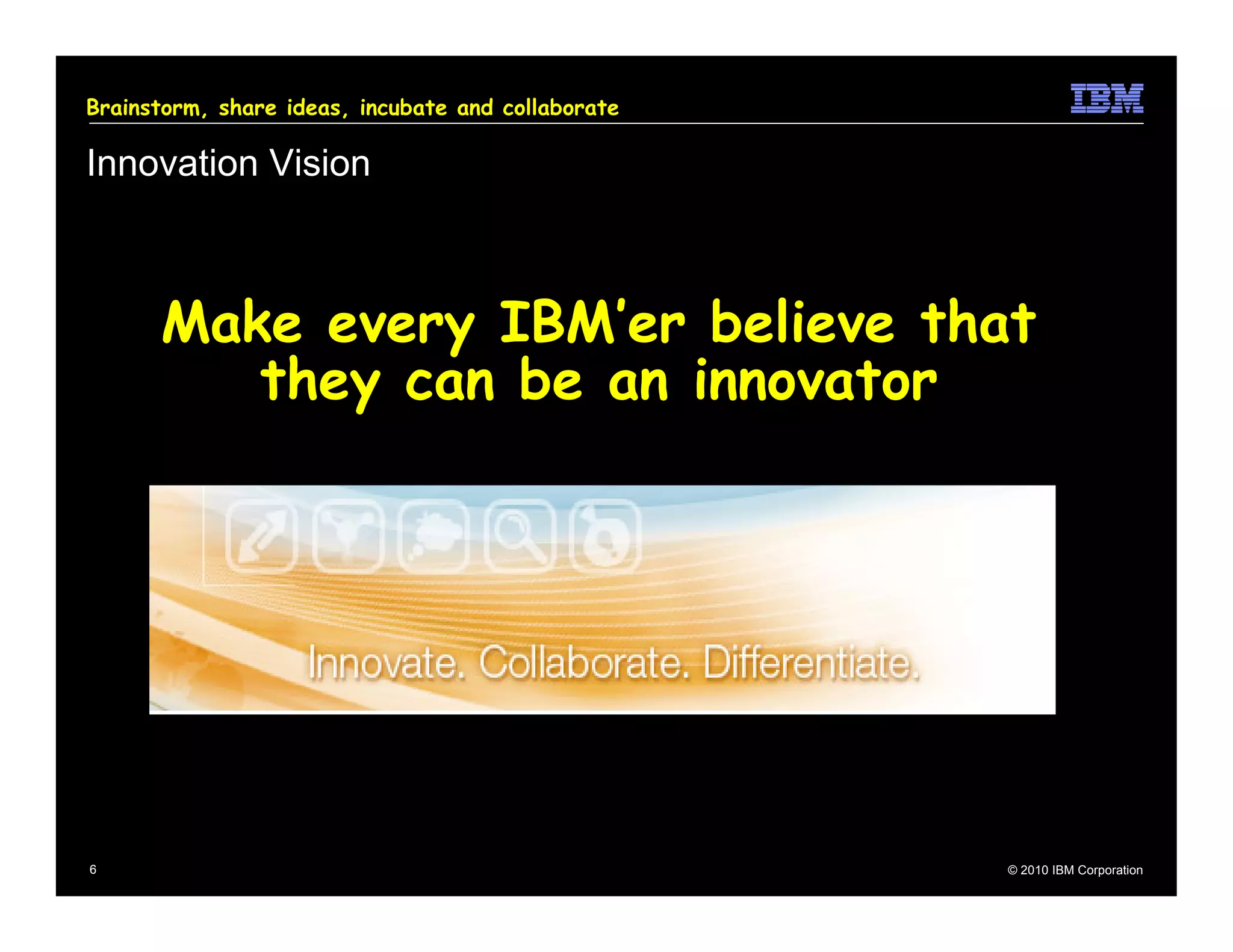 Brainstorm, share ideas, incubate and collaborate

Innovation Vision



      Make every IBM’er believe that
         they can be an innovator




6                                                   © 2010 IBM Corporation
 