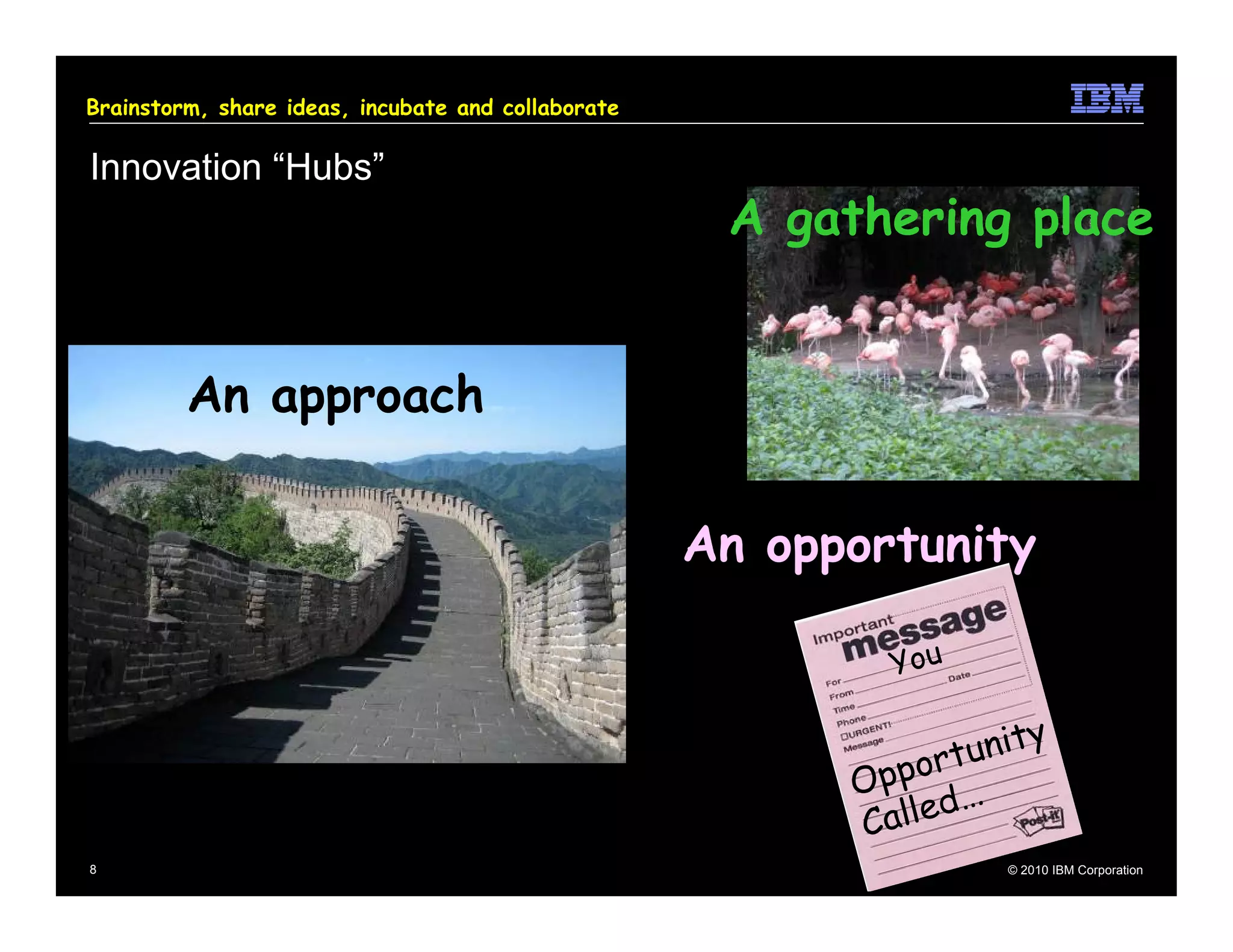 Brainstorm, share ideas, incubate and collaborate

Innovation “Hubs”
                                                     A gathering place


         An approach


                                                    An opportunity

                                                             You

                                                                 t u ni t y
                                                          O ppor
                                                                  …
                                                          C alled
8                                                                      © 2010 IBM Corporation
 