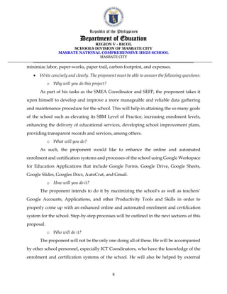 Republic of the Philippines
Department of Education
REGION V - BICOL
SCHOOLS DIVISION OF MASBATE CITY
MASBATE NATIONAL COMPREHENSIVE HIGH SCHOOL
MASBATE CITY
8
minimize labor, paper-works, paper trail, carbon footprint, and expenses.
• Write concisely and clearly. The proponent must be able to answer the following questions:
o Why will you do this project?
As part of his tasks as the SMEA Coordinator and SEFP, the proponent takes it
upon himself to develop and improve a more manageable and reliable data gathering
and maintenance procedure for the school. This will help in attaining the so many goals
of the school such as elevating its SBM Level of Practice, increasing enrolment levels,
enhancing the delivery of educational services, developing school improvement plans,
providing transparent records and services, among others.
o What will you do?
As such, the proponent would like to enhance the online and automated
enrolment and certification systems and processes of the school using Google Workspace
for Education Applications that include Google Forms, Google Drive, Google Sheets,
Google Slides, Googles Docs, AutoCrat, and Gmail.
o How will you do it?
The proponent intends to do it by maximizing the school’s as well as teachers’
Google Accounts, Applications, and other Productivity Tools and Skills in order to
properly come up with an enhanced online and automated enrolment and certification
system for the school. Step-by-step processes will be outlined in the next sections of this
proposal.
o Who will do it?
The proponent will not be the only one doing all of these. He will be accompanied
by other school personnel, especially ICT Coordinators, who have the knowledge of the
enrolment and certification systems of the school. He will also be helped by external
 