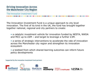 The Innovation Investment Fund is a unique approach to city level innovation. The first of its kind in the UK, the fund has brought together together national, regional and city partners to create: ,[object Object],[object Object],[object Object]