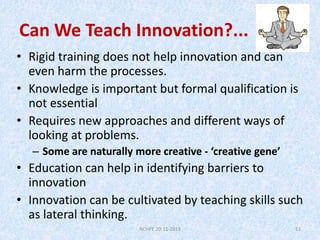 Can We Teach Innovation?...
• Rigid training does not help innovation and can
even harm the processes.
• Knowledge is impo...