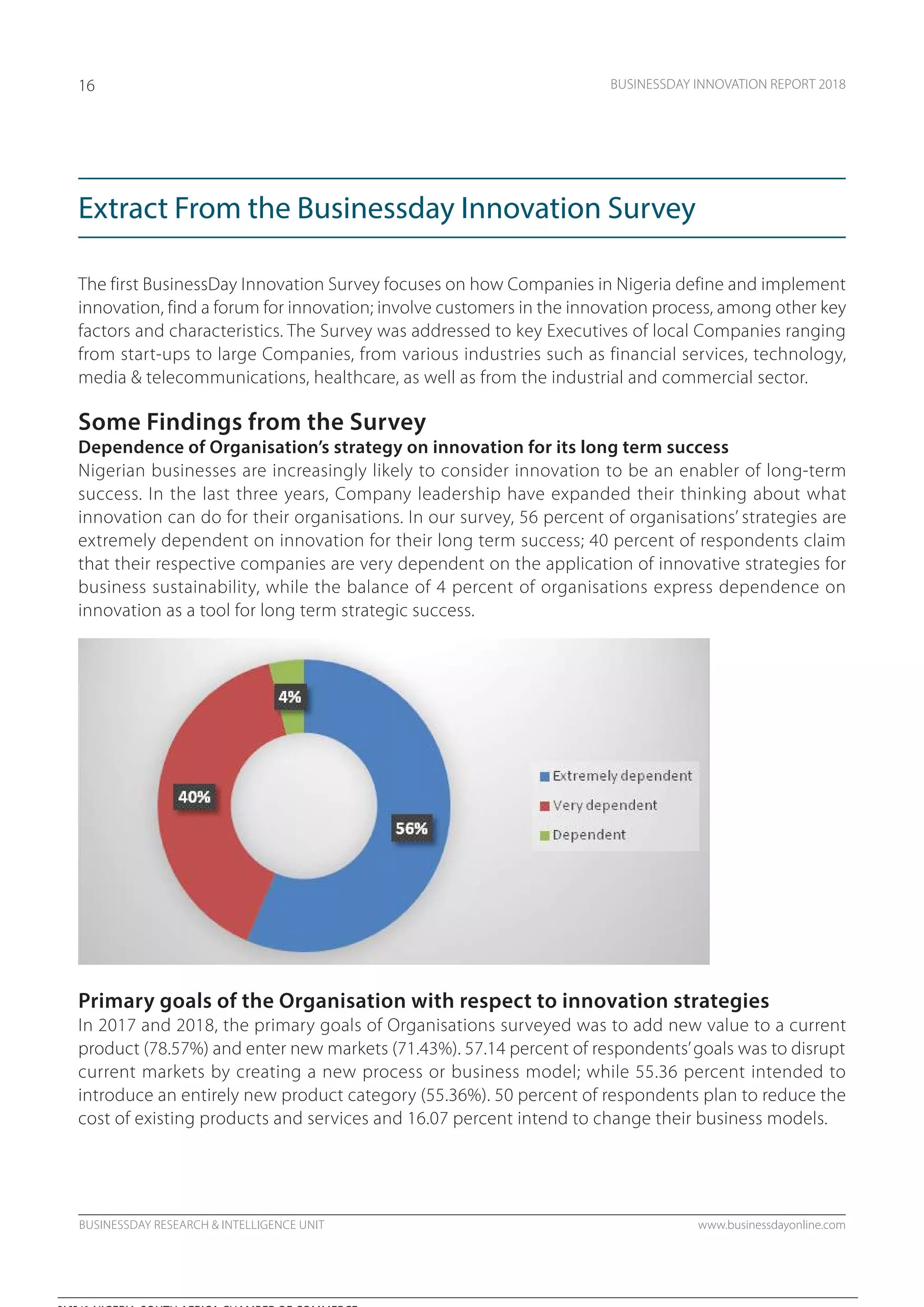 BUSINESSDAY RESEARCH & INTELLIGENCE UNIT www.businessdayonline.com
BUSINESSDAY INNOVATION REPORT 201816
The first BusinessDay Innovation Survey focuses on how Companies in Nigeria define and implement
innovation, find a forum for innovation; involve customers in the innovation process, among other key
factors and characteristics. The Survey was addressed to key Executives of local Companies ranging
from start-ups to large Companies, from various industries such as financial services, technology,
media & telecommunications, healthcare, as well as from the industrial and commercial sector.
Some Findings from the Survey
Dependence of Organisation’s strategy on innovation for its long term success
Nigerian businesses are increasingly likely to consider innovation to be an enabler of long-term
success. In the last three years, Company leadership have expanded their thinking about what
innovation can do for their organisations. In our survey, 56 percent of organisations’ strategies are
extremely dependent on innovation for their long term success; 40 percent of respondents claim
that their respective companies are very dependent on the application of innovative strategies for
business sustainability, while the balance of 4 percent of organisations express dependence on
innovation as a tool for long term strategic success.
Primary goals of the Organisation with respect to innovation strategies
In 2017 and 2018, the primary goals of Organisations surveyed was to add new value to a current
product (78.57%) and enter new markets (71.43%). 57.14 percent of respondents’goals was to disrupt
current markets by creating a new process or business model; while 55.36 percent intended to
introduce an entirely new product category (55.36%). 50 percent of respondents plan to reduce the
cost of existing products and services and 16.07 percent intend to change their business models.
Extract From the Businessday Innovation Survey
 