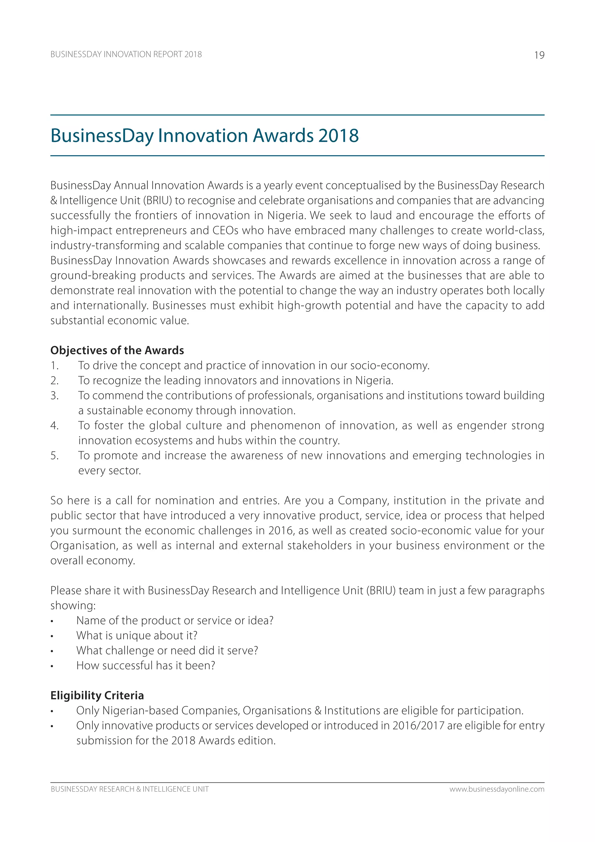BUSINESSDAY RESEARCH & INTELLIGENCE UNIT www.businessdayonline.com
BUSINESSDAY INNOVATION REPORT 2018 19
BusinessDay Annual Innovation Awards is a yearly event conceptualised by the BusinessDay Research
& Intelligence Unit (BRIU) to recognise and celebrate organisations and companies that are advancing
successfully the frontiers of innovation in Nigeria. We seek to laud and encourage the efforts of
high-impact entrepreneurs and CEOs who have embraced many challenges to create world-class,
industry-transforming and scalable companies that continue to forge new ways of doing business.
BusinessDay Innovation Awards showcases and rewards excellence in innovation across a range of
ground-breaking products and services. The Awards are aimed at the businesses that are able to
demonstrate real innovation with the potential to change the way an industry operates both locally
and internationally. Businesses must exhibit high-growth potential and have the capacity to add
substantial economic value.
Objectives of the Awards
1.	 To drive the concept and practice of innovation in our socio-economy.
2.	 To recognize the leading innovators and innovations in Nigeria.
3.	 To commend the contributions of professionals, organisations and institutions toward building
a sustainable economy through innovation.
4.	 To foster the global culture and phenomenon of innovation, as well as engender strong
innovation ecosystems and hubs within the country.
5.	 To promote and increase the awareness of new innovations and emerging technologies in
every sector.
So here is a call for nomination and entries. Are you a Company, institution in the private and
public sector that have introduced a very innovative product, service, idea or process that helped
you surmount the economic challenges in 2016, as well as created socio-economic value for your
Organisation, as well as internal and external stakeholders in your business environment or the
overall economy.
Please share it with BusinessDay Research and Intelligence Unit (BRIU) team in just a few paragraphs
showing:
•	 Name of the product or service or idea?
•	 What is unique about it?
•	 What challenge or need did it serve?
•	 How successful has it been?
Eligibility Criteria
•	 Only Nigerian-based Companies, Organisations & Institutions are eligible for participation.
•	 Only innovative products or services developed or introduced in 2016/2017 are eligible for entry
submission for the 2018 Awards edition.
BusinessDay Innovation Awards 2018
 
