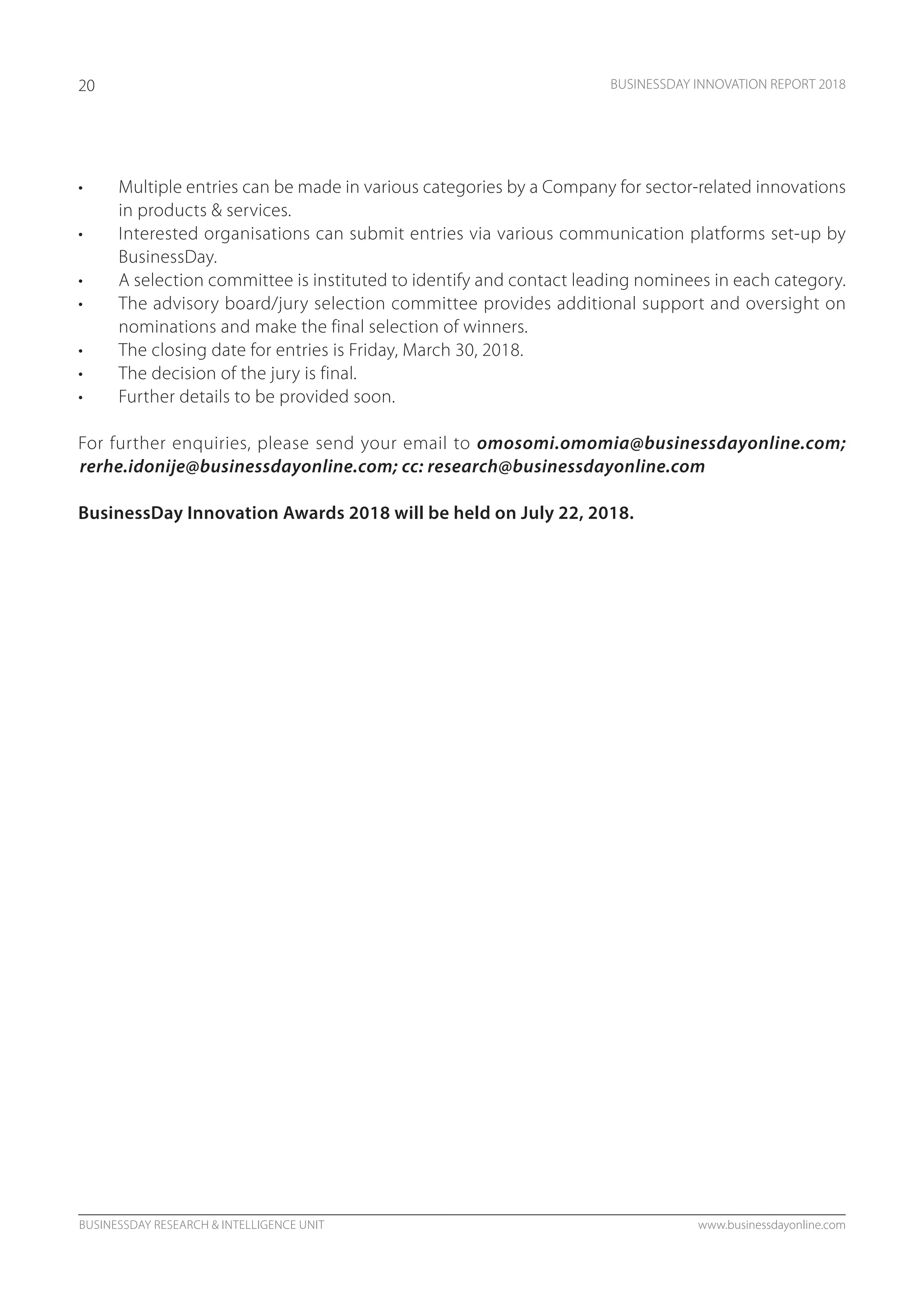BUSINESSDAY RESEARCH & INTELLIGENCE UNIT www.businessdayonline.com
BUSINESSDAY INNOVATION REPORT 201820
•	 Multiple entries can be made in various categories by a Company for sector-related innovations
in products & services.
•	 Interested organisations can submit entries via various communication platforms set-up by
BusinessDay.
•	 A selection committee is instituted to identify and contact leading nominees in each category.
•	 The advisory board/jury selection committee provides additional support and oversight on
nominations and make the final selection of winners.
•	 The closing date for entries is Friday, March 30, 2018.
•	 The decision of the jury is final.
•	 Further details to be provided soon.
For further enquiries, please send your email to omosomi.omomia@businessdayonline.com;
rerhe.idonije@businessdayonline.com; cc: research@businessdayonline.com
BusinessDay Innovation Awards 2018 will be held on July 22, 2018.
 