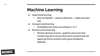 Machine Learning
● Supervised learning
○ Sets are labeled → pattern detection → label new data
sets
● Unsupervised learning
○ Unlabelled sets sortes according to = or ≠
● Reinforcement learning
○ Markov decision process - good for processes that
include long-term versus short-term reward trade-off
(agent performs action(s) and is given feedback) -
AlphaGo
 
