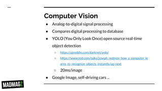 Computer Vision
● Analog-to-digital signal processing
● Compares digital processing to database
● YOLO (You Only Look Once) open source real-time
object detection
○ https://pjreddie.com/darknet/yolo/
○ https://www.ted.com/talks/joseph_redmon_how_a_computer_le
arns_to_recognize_objects_instantly/up-next
○ 20ms/image
● Google Image, self-driving cars ...
 