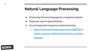 Natural Language Processing
● Processing of human language by a computer program
● Used very early in spam detection
● Current approach is based on machine learning
○ https://www.technologyreview.com/s/608382/to
-build-a-smarter-chatbot-first-teach-it-a-second-l
anguage/
 