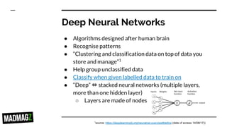 Deep Neural Networks
● Algorithms designed after human brain
● Recognise patterns
● “Clustering and classification data on top of data you
store and manage”1
● Help group unclassified data
● Classify when given labelled data to train on
● “Deep” ⇔ stacked neural networks (multiple layers,
more than one hidden layer)
○ Layers are made of nodes
1
source: https://deeplearning4j.org/neuralnet-overview#define (date of access 14/08/17))
 