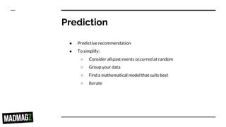 Prediction
● Predictive recommendation
● To simplify:
○ Consider all past events occurred at random
○ Group your data
○ Find a mathematical model that suits best
○ Iterate
 