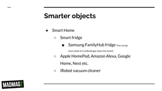 Smarter objects
● Smart Home
○ Smart fridge
■ Samsung FamilyHub fridge (You can go
have a look at it at Boulanger down the street)
○ Apple HomePod, Amazon Alexa, Google
Home, Nest etc.
○ iRobot vacuum cleaner
 