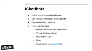 (Chat)bots
● Human agent interaction platform
● Can be included in ready existing chats
● Or embedded in a website
● Most common uses:
○ Personalised customer experience
○ Virtual Buying assistant
○ Included in a CRM
○ News
○ Productivity tools (slack bots)
 
