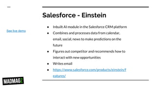Salesforce - Einstein
● Inbuilt AI module in the Salesforce CRM platform
● Combines and processes data from calendar,
email, social, news to make predictions on the
future
● Figures out competitor and recommends how to
interact with new opportunities
● Writes email
● https://www.salesforce.com/products/einstein/f
eatures/
See live demo
 