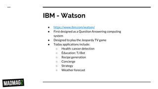 IBM - Watson
● https://www.ibm.com/watson/
● First designed as a Question Answering computing
system
● Designed to play the Jeopardy TV game
● Today applications include:
○ Health: cancer detection
○ Éducation: TJ Bot
○ Recipe generation
○ Concierge
○ Strategy
○ Weather forecast
 