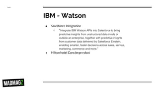 IBM - Watson
● Salesforce Integration
○ “Integrate IBM Watson APIs into Salesforce to bring
predictive insights from unstructured data inside or
outside an enterprise, together with predictive insights
from customer data delivered by Salesforce Einstein,
enabling smarter, faster decisions across sales, service,
marketing, commerce and more.”
● Hilton hotel Concierge robot
 