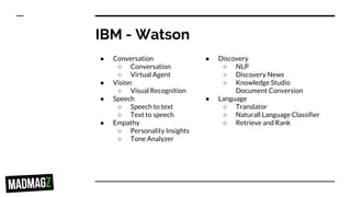 IBM - Watson
● Conversation
○ Conversation
○ Virtual Agent
● Vision
○ Visual Recognition
● Speech
○ Speech to text
○ Text to speech
● Empathy
○ Personality Insights
○ Tone Analyzer
● Discovery
○ NLP
○ Discovery News
○ Knowledge Studio
Document Conversion
● Language
○ Translator
○ Naturall Language Classifier
○ Retrieve and Rank
 