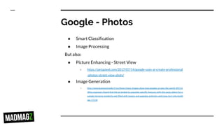 Google - Photos
● Smart Classification
● Image Processing
But also:
● Picture Enhancing - Street View
○ https://petapixel.com/2017/07/14/google-uses-ai-create-professional
-photos-street-view-shots/
● Image Generation
○ http://www.businessinsider.fr/us/these-trippy-images-show-how-googles-ai-sees-the-world-2015-6
/#the-engineers-found-that-the-ai-tended-to-populate-specific-features-with-the-same-object-for-e
xample-horizons-tended-to-get-filled-with-towers-and-pagodas-androcks-and-trees-turn-into-buildi
ngs-11110
 