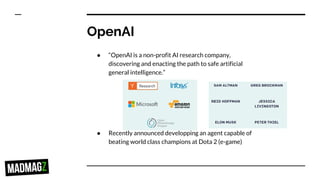 OpenAI
● “OpenAI is a non-profit AI research company,
discovering and enacting the path to safe artificial
general intelligence.”
● Recently announced developping an agent capable of
beating world class champions at Dota 2 (e-game)
 