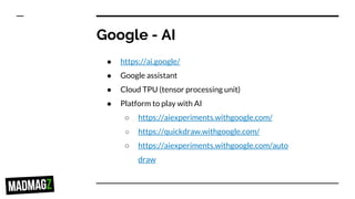 Google - AI
● https://ai.google/
● Google assistant
● Cloud TPU (tensor processing unit)
● Platform to play with AI
○ https://aiexperiments.withgoogle.com/
○ https://quickdraw.withgoogle.com/
○ https://aiexperiments.withgoogle.com/auto
draw
 