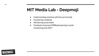 MIT Media Lab - Deepmoji
● Understanding emotions with the use of emoji
● Countering e-bullying
● Monitoring social media
● Facebook announced 9000 job opening in social
monitoring early 2017
 