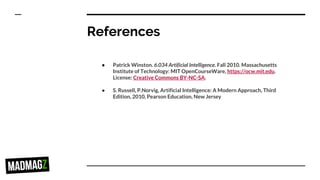 References
● Patrick Winston. 6.034 Artificial Intelligence. Fall 2010. Massachusetts
Institute of Technology: MIT OpenCourseWare, https://ocw.mit.edu.
License: Creative Commons BY-NC-SA.
● S. Russell, P.Norvig, Artificial Intelligence: A Modern Approach, Third
Edition, 2010, Pearson Education, New Jersey
 