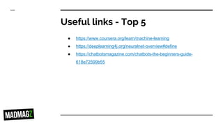 Useful links - Top 5
● https://www.coursera.org/learn/machine-learning
● https://deeplearning4j.org/neuralnet-overview#define
● https://chatbotsmagazine.com/chatbots-the-beginners-guide-
618e72599b55
 