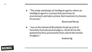 ● “The study and design of intelligent agents, where an
intelligent agent is a system that perceives its
environment and takes actions that maximize its chances
of success.”
Russel and Norvig
● “Just as the Industrial Revolution freed up a lot of
humanity from physical drudgery, I think AI has the
potential to free up humanity from a lot of the mental
drudgery.”
Andrew Ng
 
