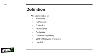 Definition
● AI is a combination of:
○ Philosophy
○ Mathematics
○ Economics
○ Neuroscience
○ Psychology
○ Computer Engineering
○ Control theory and cybernetics
○ Linguistics
 