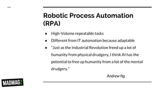 Robotic Process Automation
(RPA)
● High-Volume repeatable tasks
● Different from IT automation because adaptable
● “Just as the Industrial Revolution freed up a lot of
humanity from physical drudgery, I think AI has the
potential to free up humanity from a lot of the mental
drudgery.”
Andrew Ng
 