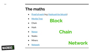 The maths
● Proof of work (e.g. Hashcash for bitcoin)
● Merkle Tree
● Chain
● Hash
● Nonce
● Nodes
● Miners
● Network
Block
Chain
Network
 