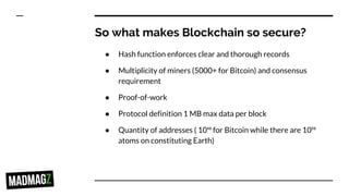 So what makes Blockchain so secure?
● Hash function enforces clear and thorough records
● Multiplicity of miners (5000+ for Bitcoin) and consensus
requirement
● Proof-of-work
● Protocol definition 1 MB max data per block
● Quantity of addresses ( 10⁴⁸ for Bitcoin while there are 10⁵⁰
atoms on constituting Earth)
 