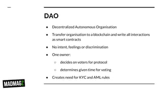 DAO
● Decentralized Autonomous Organisation
● Transfer organisation to a blockchain and write all interactions
as smart contracts
● No intent, feelings or discrimination
● One owner:
○ decides on voters for protocol
○ determines given time for voting
● Creates need for KYC and AML rules
 