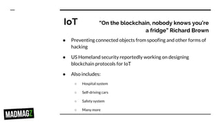 IoT “On the blockchain, nobody knows you’re
a fridge” Richard Brown
● Preventing connected objects from spoofing and other forms of
hacking
● US Homeland security reportedly working on designing
blockchain protocols for IoT
● Also includes:
○ Hospital system
○ Self-driving cars
○ Safety system
○ Many more
 